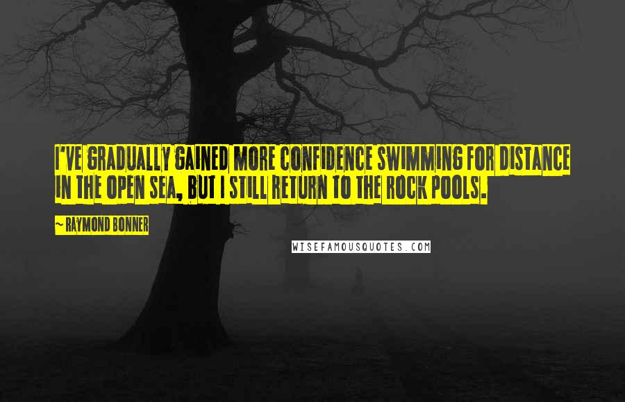 Raymond Bonner quotes: I've gradually gained more confidence swimming for distance in the open sea, but I still return to the rock pools. Raymond Bonner quotes: I've gradually gained more confidence swimming for distance in the open sea, but I still return to the rock pools.