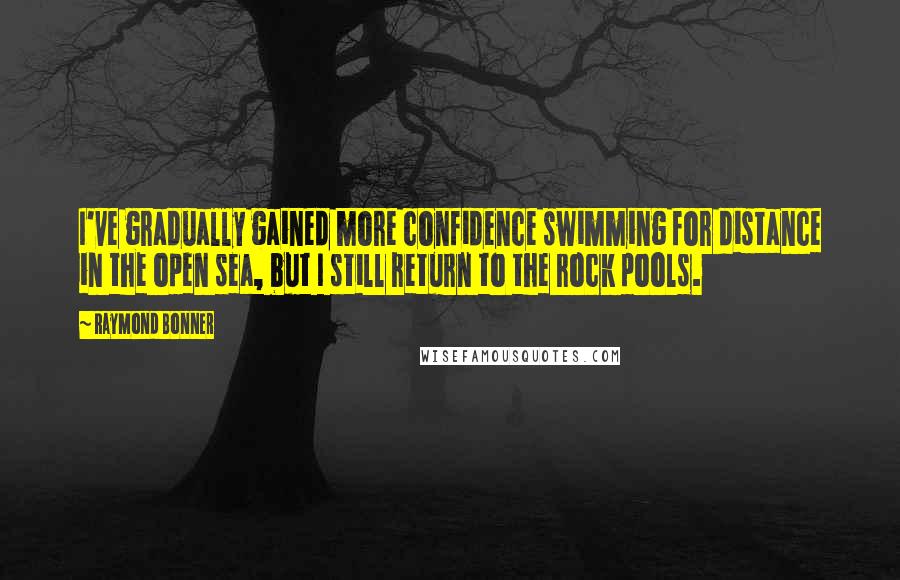 Raymond Bonner quotes: I've gradually gained more confidence swimming for distance in the open sea, but I still return to the rock pools.