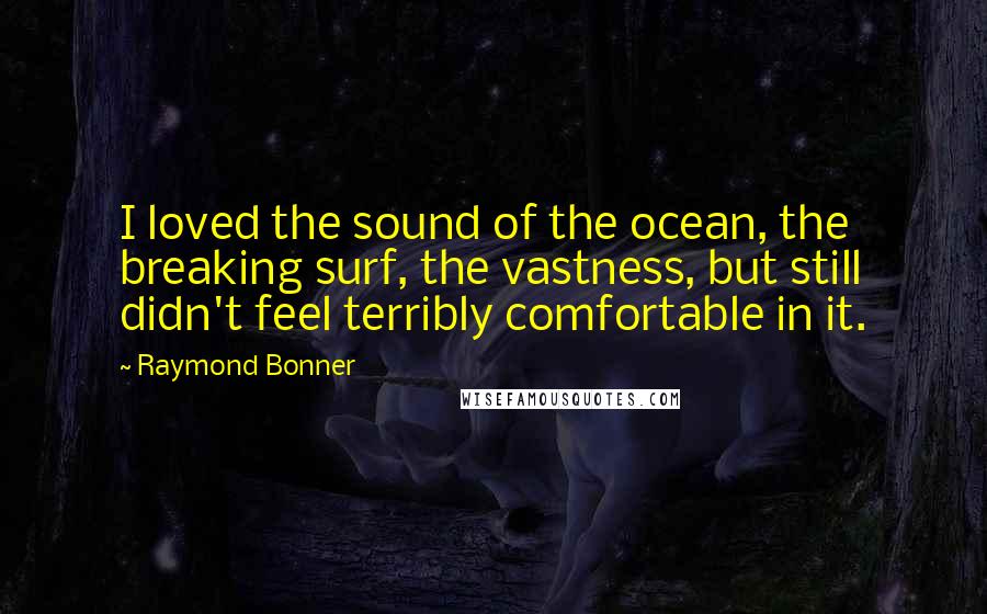 Raymond Bonner quotes: I loved the sound of the ocean, the breaking surf, the vastness, but still didn't feel terribly comfortable in it.
