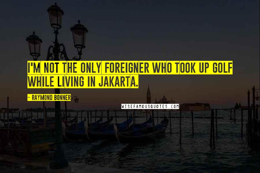 Raymond Bonner quotes: I'm not the only foreigner who took up golf while living in Jakarta.