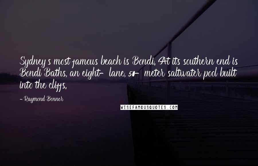 Raymond Bonner quotes: Sydney's most famous beach is Bondi. At its southern end is Bondi Baths, an eight-lane, 50-meter saltwater pool built into the cliffs. Raymond Bonner quotes: Sydney's most famous beach is Bondi. At its southern end is Bondi Baths, an eight-lane, 50-meter saltwater pool built into the cliffs.