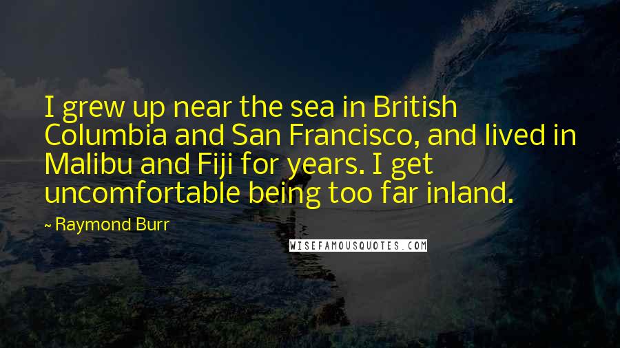 Raymond Burr quotes: I grew up near the sea in British Columbia and San Francisco, and lived in Malibu and Fiji for years. I get uncomfortable being too far inland.