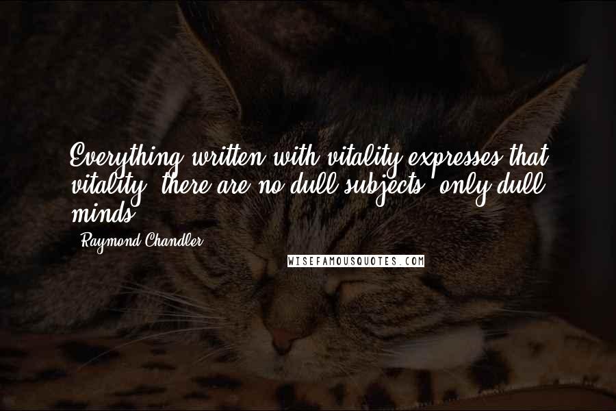 Raymond Chandler quotes: Everything written with vitality expresses that vitality; there are no dull subjects, only dull minds.