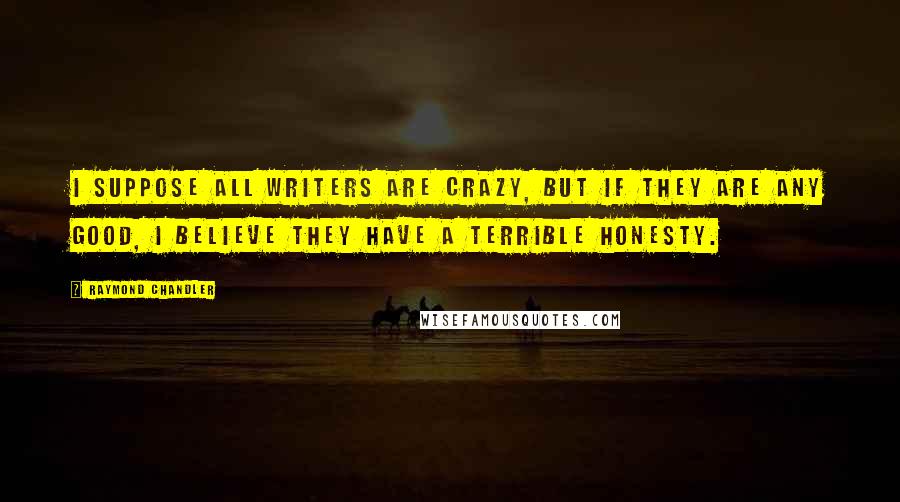 Raymond Chandler quotes: I suppose all writers are crazy, but if they are any good, I believe they have a terrible honesty.