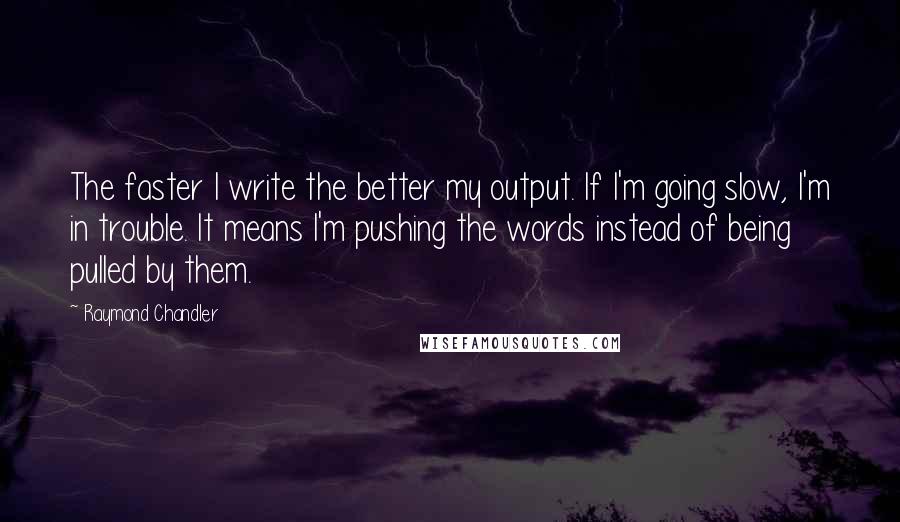 Raymond Chandler quotes: The faster I write the better my output. If I'm going slow, I'm in trouble. It means I'm pushing the words instead of being pulled by them.