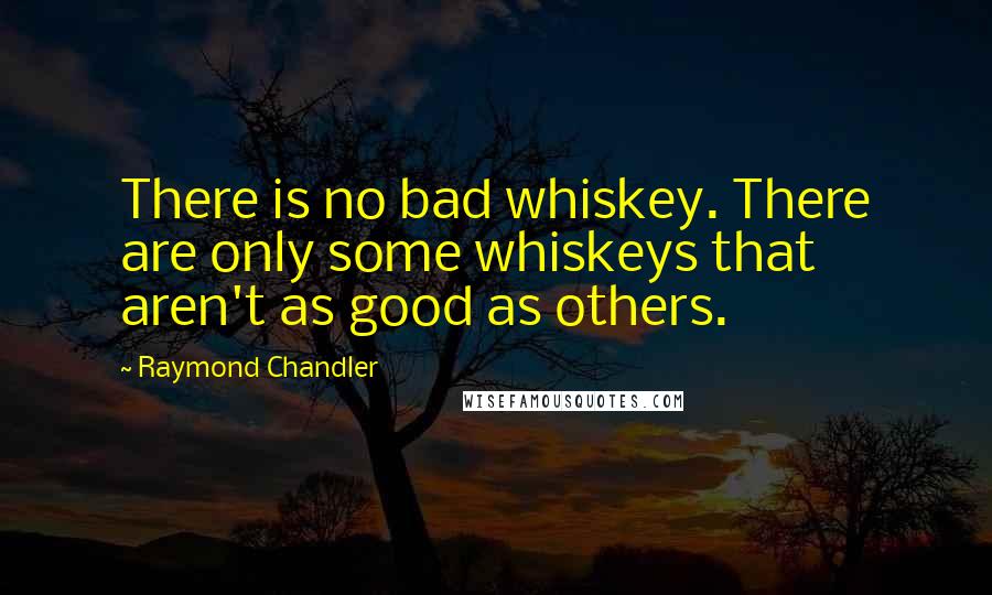 Raymond Chandler quotes: There is no bad whiskey. There are only some whiskeys that aren't as good as others.