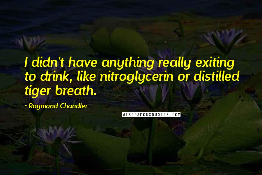 Raymond Chandler quotes: I didn't have anything really exiting to drink, like nitroglycerin or distilled tiger breath.