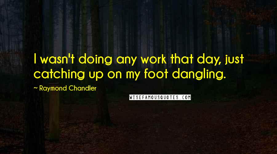 Raymond Chandler quotes: I wasn't doing any work that day, just catching up on my foot dangling.