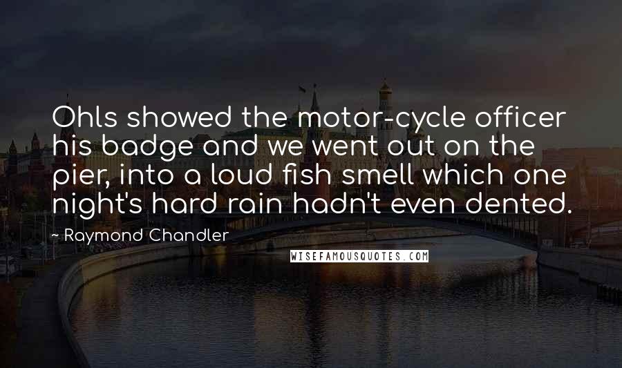 Raymond Chandler quotes: Ohls showed the motor-cycle officer his badge and we went out on the pier, into a loud fish smell which one night's hard rain hadn't even dented.