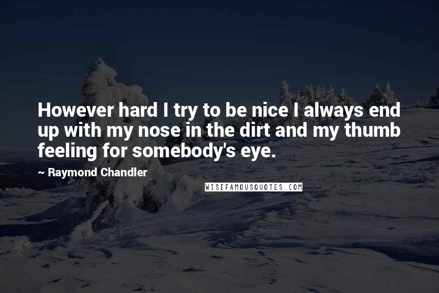 Raymond Chandler quotes: However hard I try to be nice I always end up with my nose in the dirt and my thumb feeling for somebody's eye.
