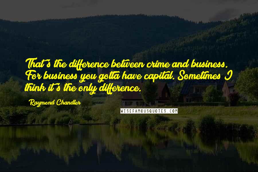 Raymond Chandler quotes: That's the difference between crime and business. For business you gotta have capital. Sometimes I think it's the only difference.