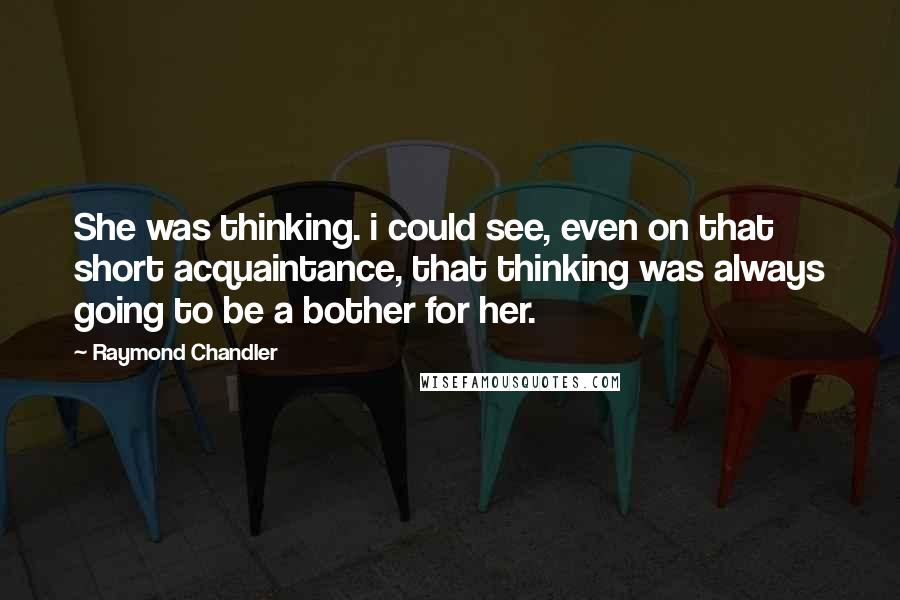Raymond Chandler quotes: She was thinking. i could see, even on that short acquaintance, that thinking was always going to be a bother for her.