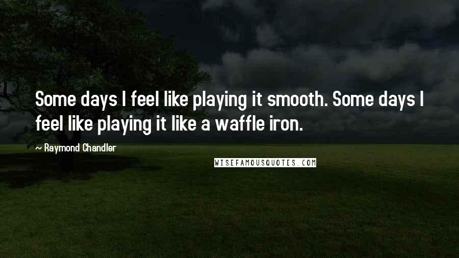 Raymond Chandler quotes: Some days I feel like playing it smooth. Some days I feel like playing it like a waffle iron.