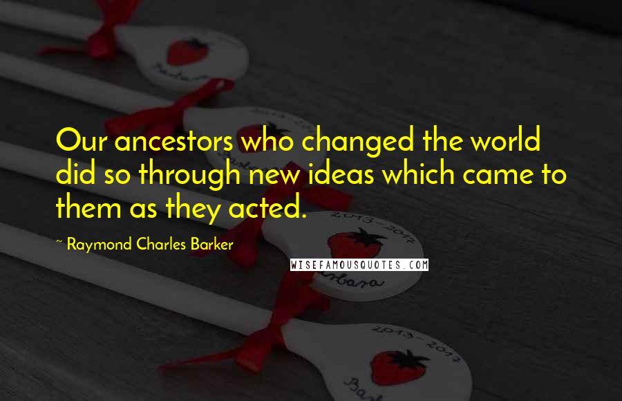 Raymond Charles Barker quotes: Our ancestors who changed the world did so through new ideas which came to them as they acted.