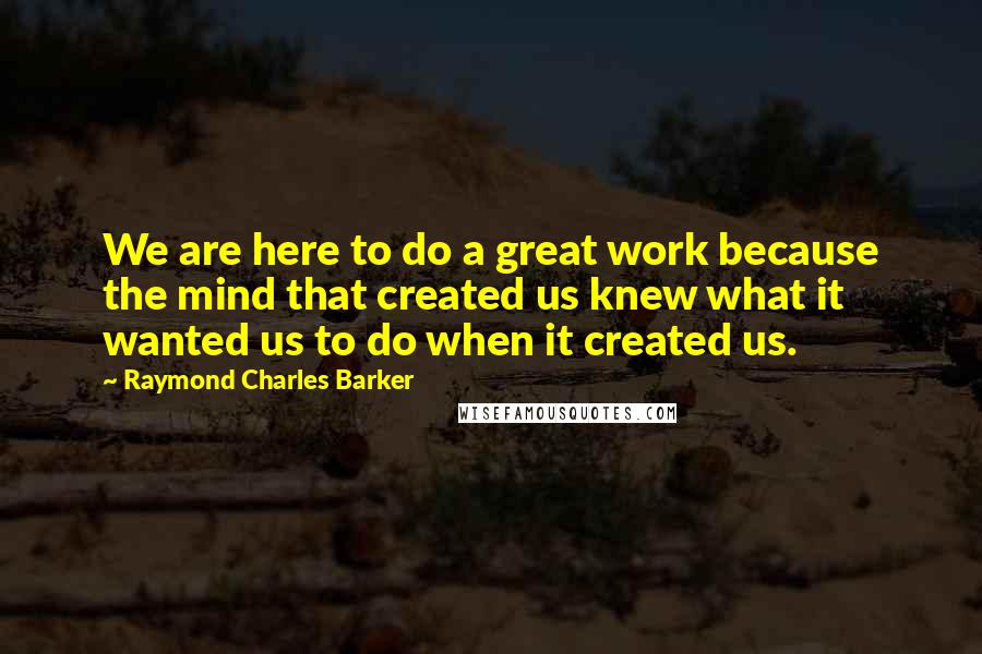 Raymond Charles Barker quotes: We are here to do a great work because the mind that created us knew what it wanted us to do when it created us.