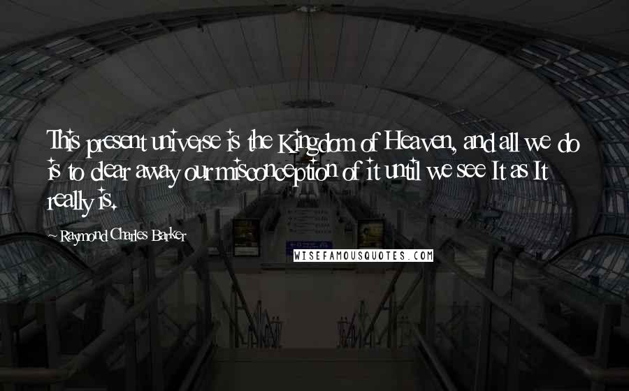 Raymond Charles Barker quotes: This present universe is the Kingdom of Heaven, and all we do is to clear away our misconception of it until we see It as It really is.