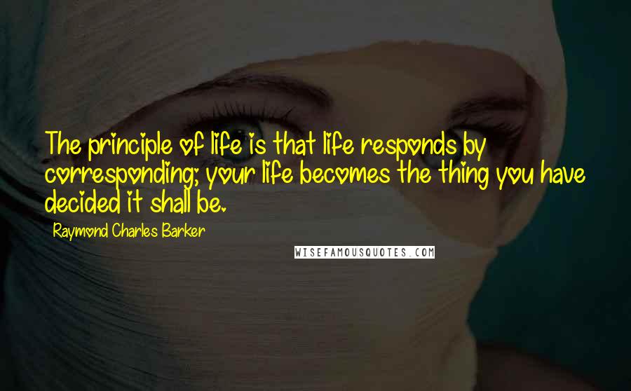 Raymond Charles Barker quotes: The principle of life is that life responds by corresponding; your life becomes the thing you have decided it shall be.