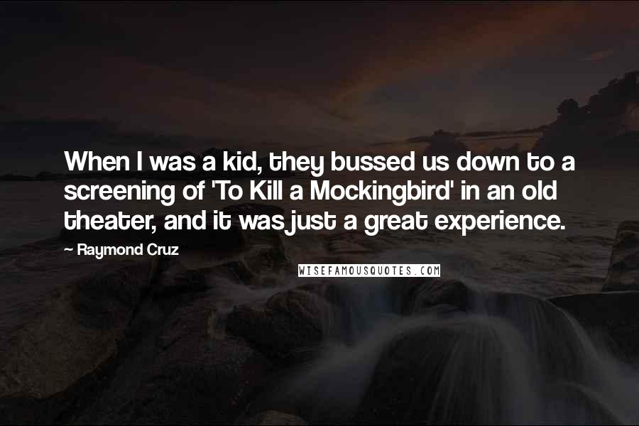 Raymond Cruz quotes: When I was a kid, they bussed us down to a screening of 'To Kill a Mockingbird' in an old theater, and it was just a great experience. Raymond Cruz quotes: When I was a kid, they bussed us down to a screening of 'To Kill a Mockingbird' in an old theater, and it was just a great experience.