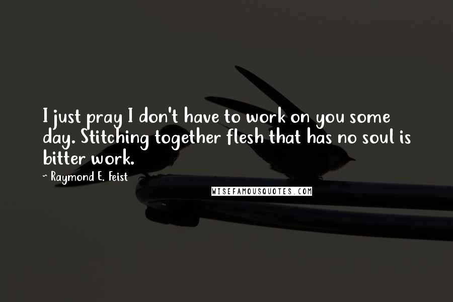 Raymond E. Feist quotes: I just pray I don't have to work on you some day. Stitching together flesh that has no soul is bitter work. Raymond E. Feist quotes: I just pray I don't have to work on you some day. Stitching together flesh that has no soul is bitter work.