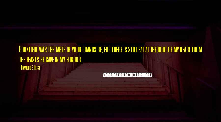 Raymond E. Feist quotes: Bountiful was the table of your grandsire, for there is still fat at the root of my heart from the feasts he gave in my honour. Raymond E. Feist quotes: Bountiful was the table of your grandsire, for there is still fat at the root of my heart from the feasts he gave in my honour.