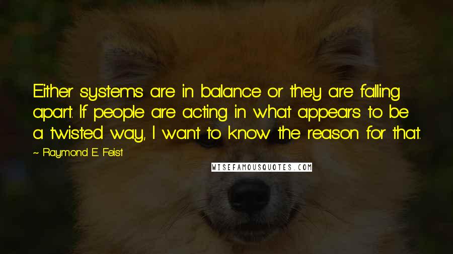 Raymond E. Feist quotes: Either systems are in balance or they are falling apart. If people are acting in what appears to be a twisted way, I want to know the reason for that. Raymond E. Feist quotes: Either systems are in balance or they are falling apart. If people are acting in what appears to be a twisted way, I want to know the reason for that.