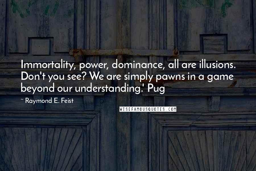 Raymond E. Feist quotes: Immortality, power, dominance, all are illusions. Don't you see? We are simply pawns in a game beyond our understanding.' Pug Raymond E. Feist quotes: Immortality, power, dominance, all are illusions. Don't you see? We are simply pawns in a game beyond our understanding.' Pug