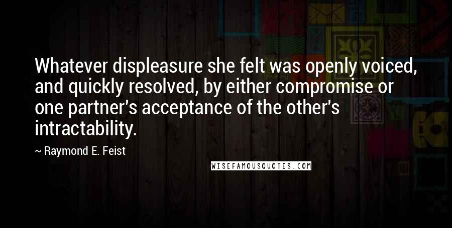 Raymond E. Feist quotes: Whatever displeasure she felt was openly voiced, and quickly resolved, by either compromise or one partner's acceptance of the other's intractability. Raymond E. Feist quotes: Whatever displeasure she felt was openly voiced, and quickly resolved, by either compromise or one partner's acceptance of the other's intractability.