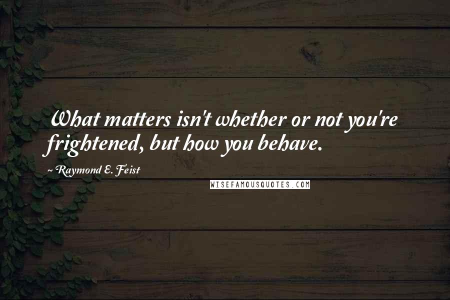 Raymond E. Feist quotes: What matters isn't whether or not you're frightened, but how you behave.