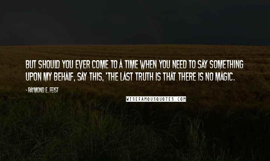 Raymond E. Feist quotes: But should you ever come to a time when you need to say something upon my behalf, say this, 'The last truth is that there is no magic.