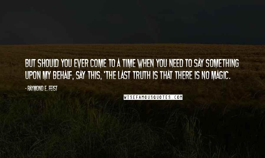 Raymond E. Feist quotes: But should you ever come to a time when you need to say something upon my behalf, say this, 'The last truth is that there is no magic. Raymond E. Feist quotes: But should you ever come to a time when you need to say something upon my behalf, say this, 'The last truth is that there is no magic.