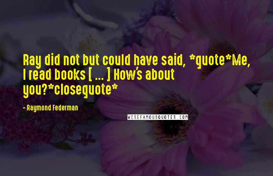 Raymond Federman quotes: Ray did not but could have said, *quote*Me, I read books [ ... ] How's about you?*closequote*