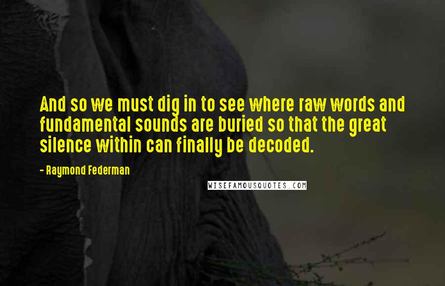 Raymond Federman quotes: And so we must dig in to see where raw words and fundamental sounds are buried so that the great silence within can finally be decoded.
