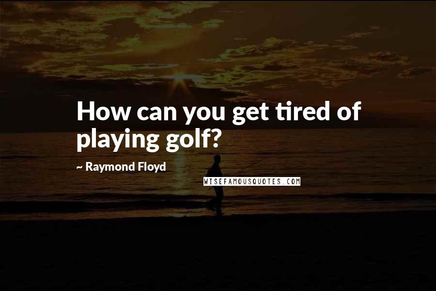 Raymond Floyd quotes: How can you get tired of playing golf?