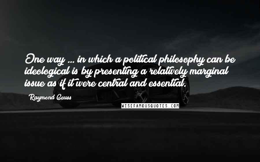 Raymond Geuss quotes: One way ... in which a political philosophy can be ideological is by presenting a relatively marginal issue as if it were central and essential.