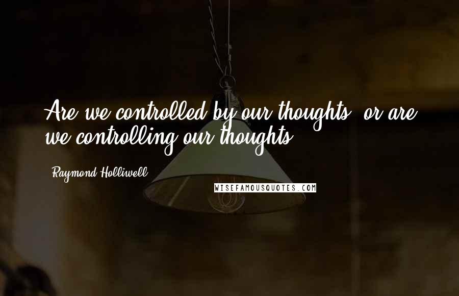 Raymond Holliwell quotes: Are we controlled by our thoughts, or are we controlling our thoughts?