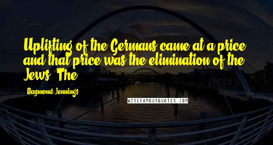 Raymond Jennings quotes: Uplifting of the Germans came at a price, and that price was the elimination of the Jews. The