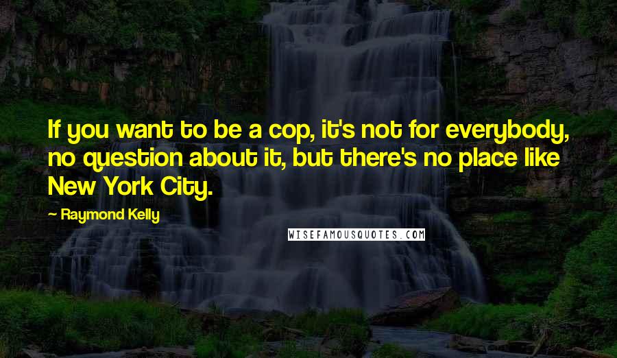 Raymond Kelly quotes: If you want to be a cop, it's not for everybody, no question about it, but there's no place like New York City.