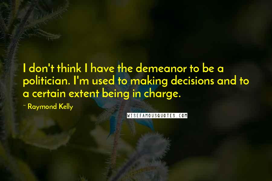 Raymond Kelly quotes: I don't think I have the demeanor to be a politician. I'm used to making decisions and to a certain extent being in charge.