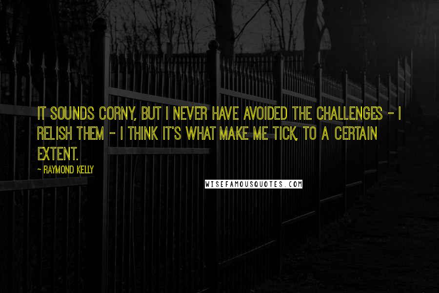 Raymond Kelly quotes: It sounds corny, but I never have avoided the challenges - I relish them - I think it's what make me tick, to a certain extent.