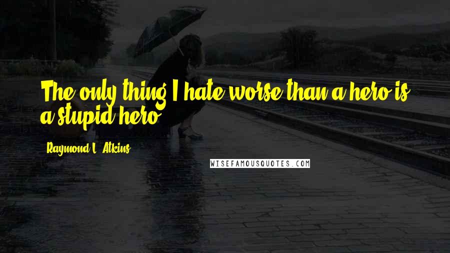 Raymond L. Atkins quotes: The only thing I hate worse than a hero is a stupid hero.