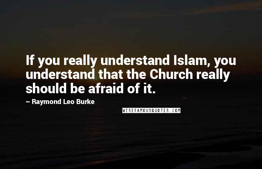 Raymond Leo Burke quotes: If you really understand Islam, you understand that the Church really should be afraid of it.