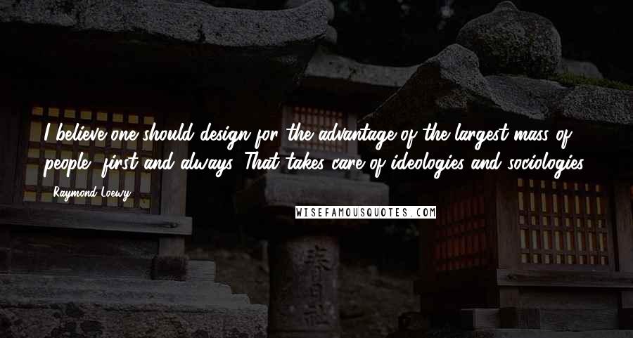Raymond Loewy quotes: I believe one should design for the advantage of the largest mass of people, first and always. That takes care of ideologies and sociologies.