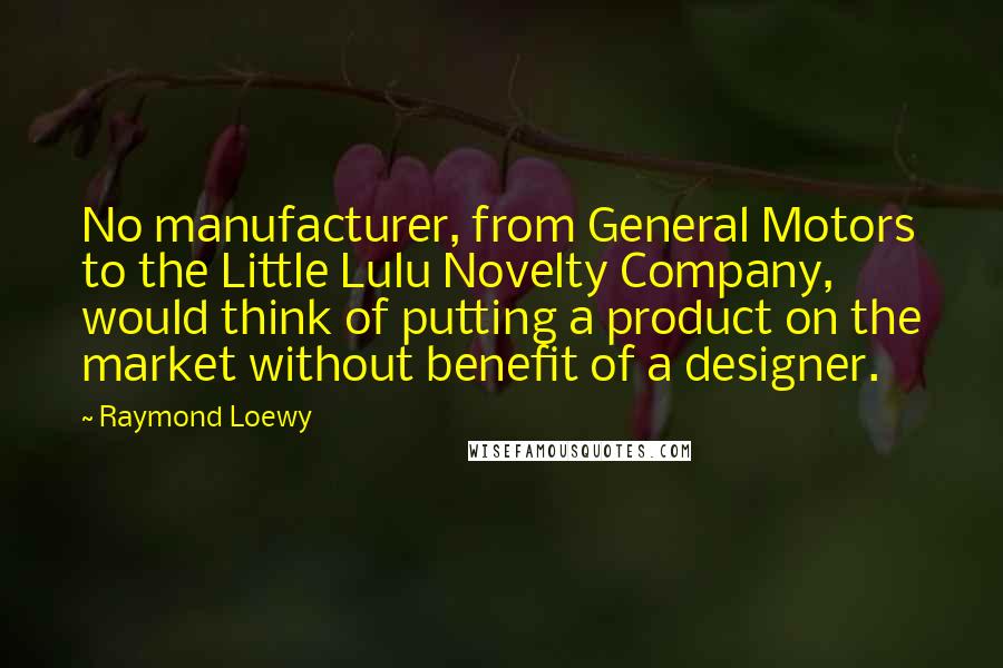 Raymond Loewy quotes: No manufacturer, from General Motors to the Little Lulu Novelty Company, would think of putting a product on the market without benefit of a designer.