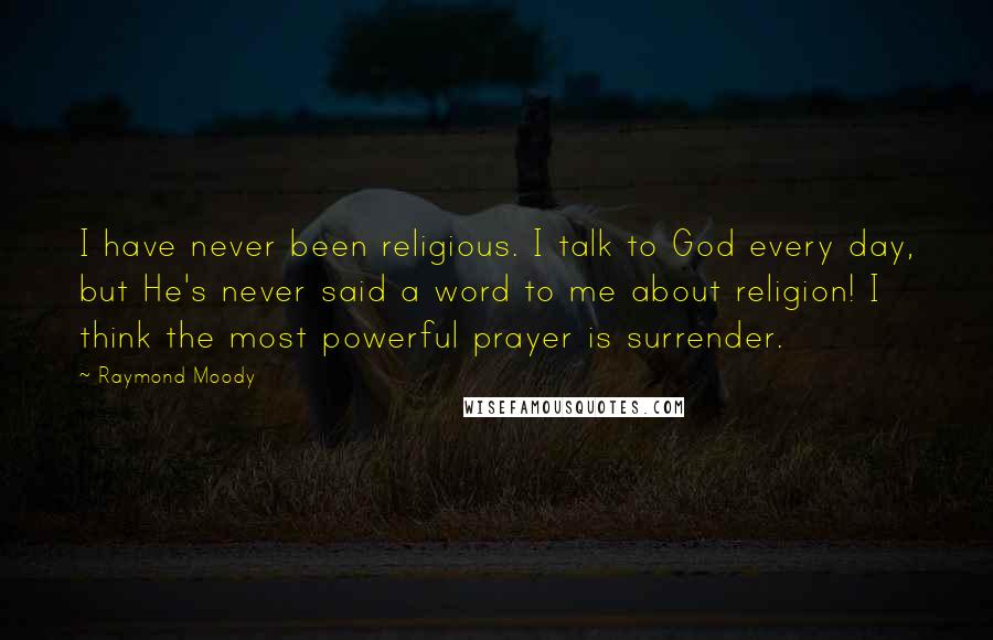Raymond Moody quotes: I have never been religious. I talk to God every day, but He's never said a word to me about religion! I think the most powerful prayer is surrender. Raymond Moody quotes: I have never been religious. I talk to God every day, but He's never said a word to me about religion! I think the most powerful prayer is surrender.