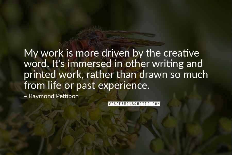 Raymond Pettibon quotes: My work is more driven by the creative word. It's immersed in other writing and printed work, rather than drawn so much from life or past experience. Raymond Pettibon quotes: My work is more driven by the creative word. It's immersed in other writing and printed work, rather than drawn so much from life or past experience.