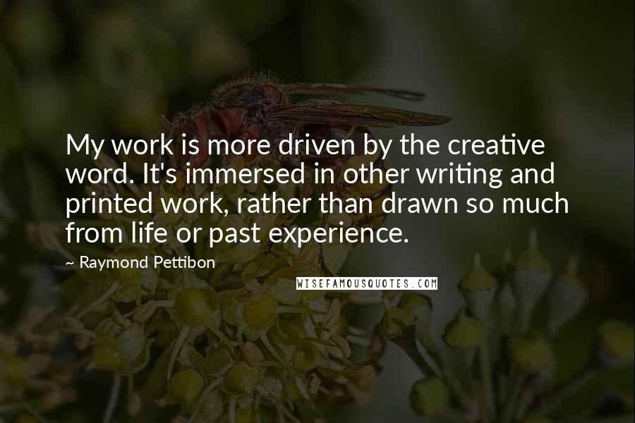 Raymond Pettibon quotes: My work is more driven by the creative word. It's immersed in other writing and printed work, rather than drawn so much from life or past experience.