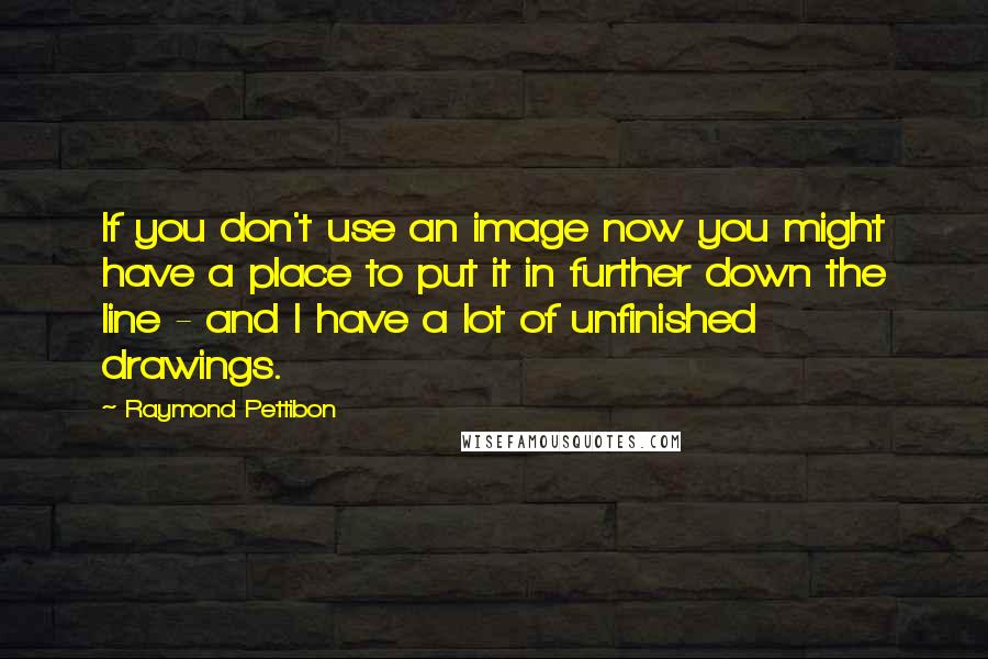 Raymond Pettibon quotes: If you don't use an image now you might have a place to put it in further down the line - and I have a lot of unfinished drawings.