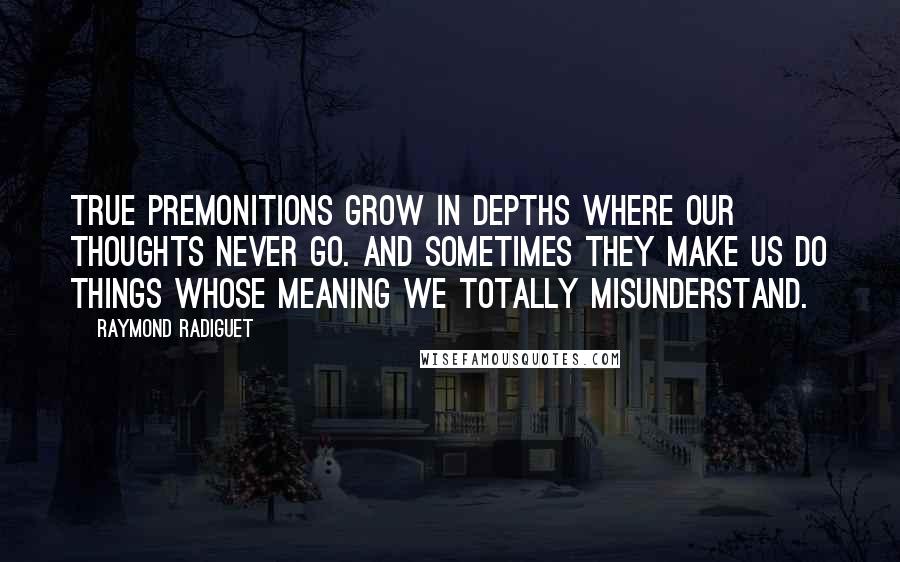 Raymond Radiguet quotes: True premonitions grow in depths where our thoughts never go. And sometimes they make us do things whose meaning we totally misunderstand.