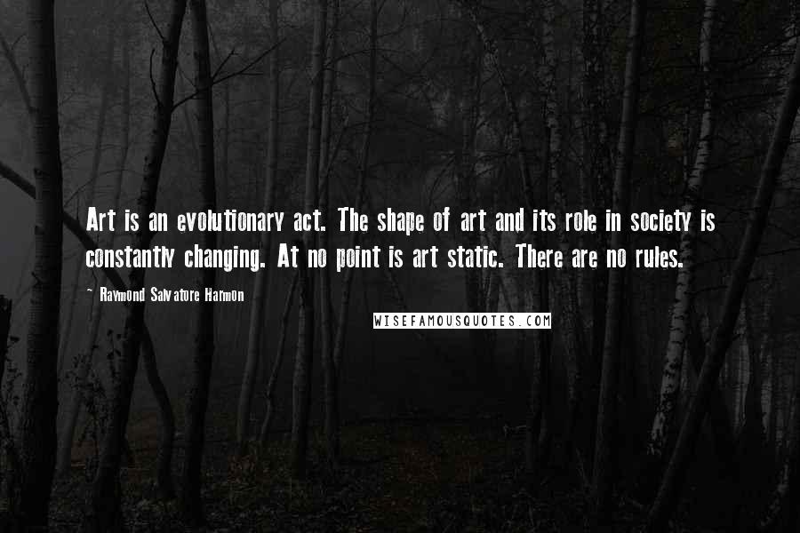 Raymond Salvatore Harmon quotes: Art is an evolutionary act. The shape of art and its role in society is constantly changing. At no point is art static. There are no rules.