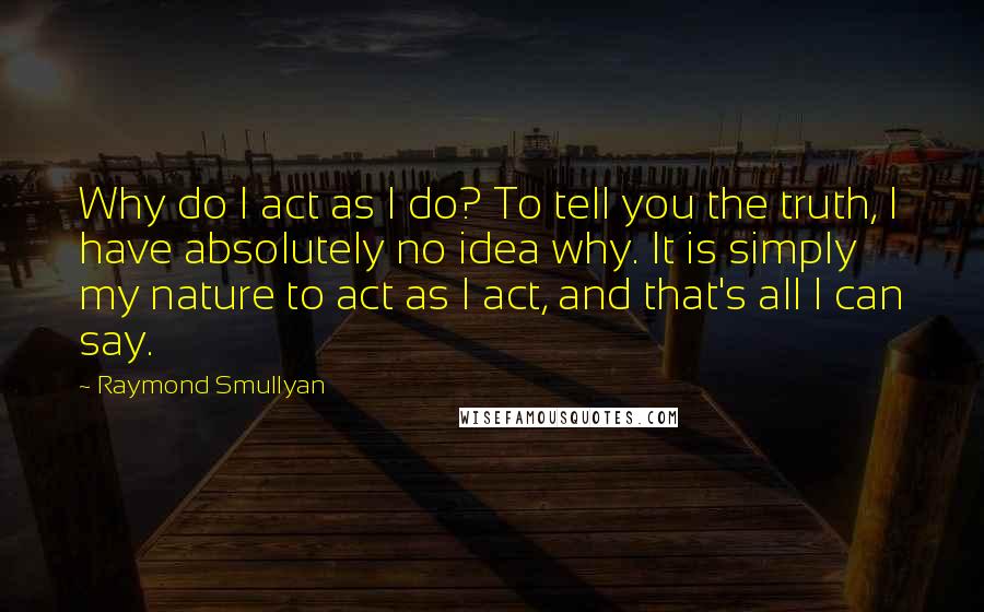 Raymond Smullyan quotes: Why do I act as I do? To tell you the truth, I have absolutely no idea why. It is simply my nature to act as I act, and that's
